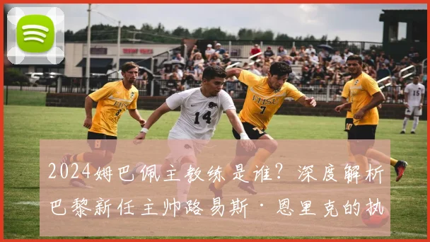 2024姆巴佩主教练是谁？深度解析巴黎新任主帅路易斯·恩里克的执教风格与生涯