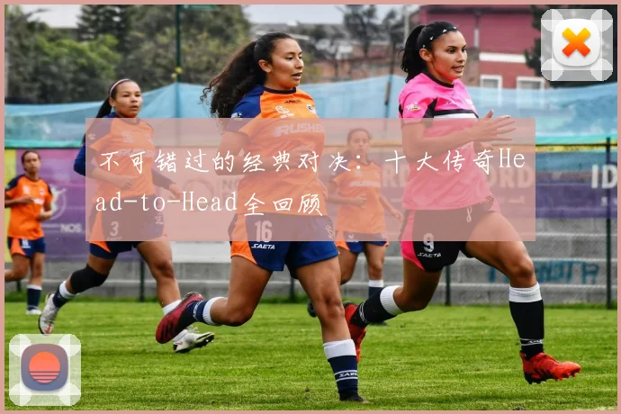 不可错过的经典对决：十大传奇Head-to-Head全回顾