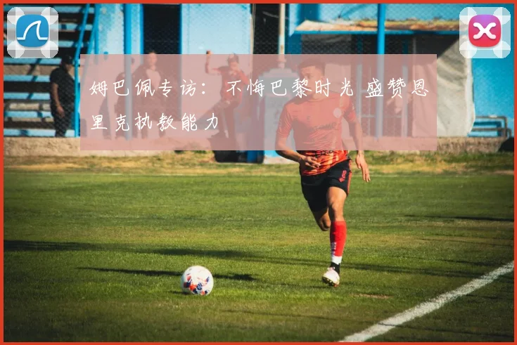 姆巴佩专访：不悔巴黎时光 盛赞恩里克执教能力