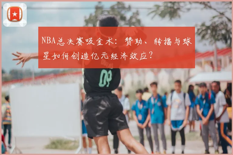 NBA总决赛吸金术：赞助、转播与球星如何创造亿元经济效应？