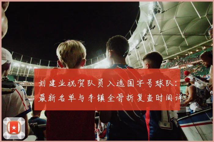 刘建业祝贺队员入选国字号球队：最新名单与李镇全骨折复查时间详解