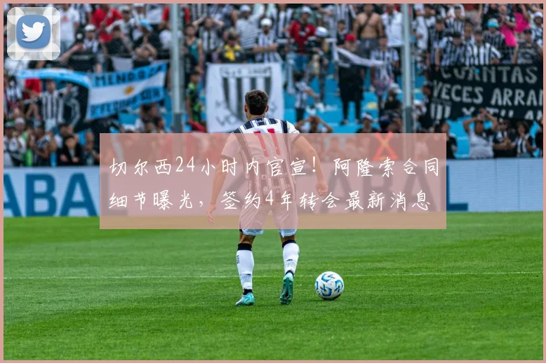 切尔西24小时内官宣！阿隆索合同细节曝光，签约4年转会最新消息