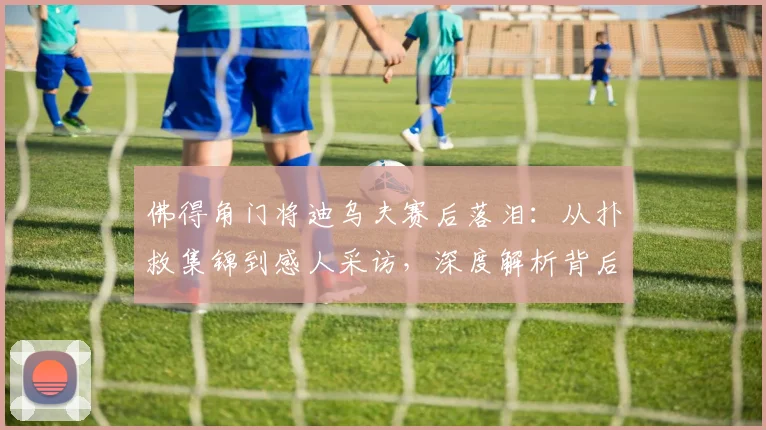 佛得角门将迪乌夫赛后落泪：从扑救集锦到感人采访，深度解析背后故事