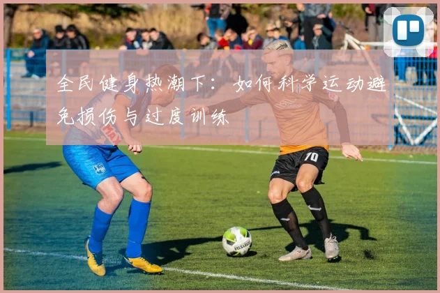 全民健身热潮下：如何科学运动避免损伤与过度训练