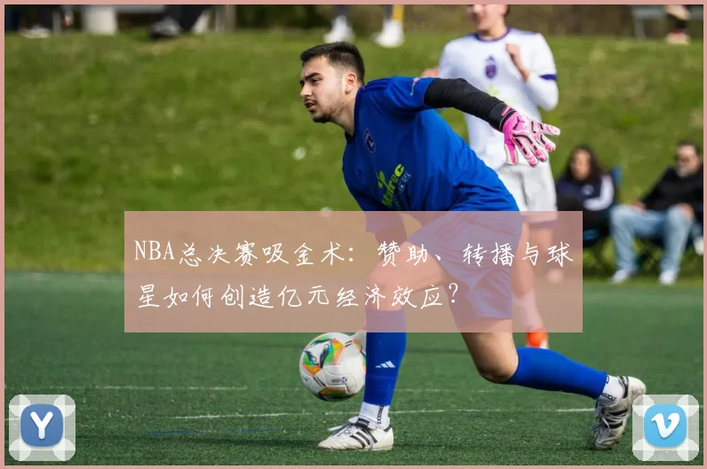 NBA总决赛吸金术：赞助、转播与球星如何创造亿元经济效应？