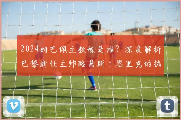 2024姆巴佩主教练是谁？深度解析巴黎新任主帅路易斯·恩里克的执教风格与生涯